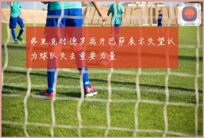 弗里克对德罗离开巴萨表示失望认为球队失去重要力量
