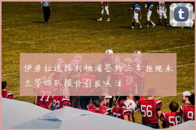 伊劳拉选择利物浦签约三年拒绝米兰等四队报价引发关注