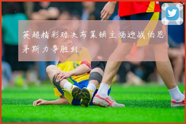 英超精彩对决布莱顿主场迎战伯恩茅斯力争胜利