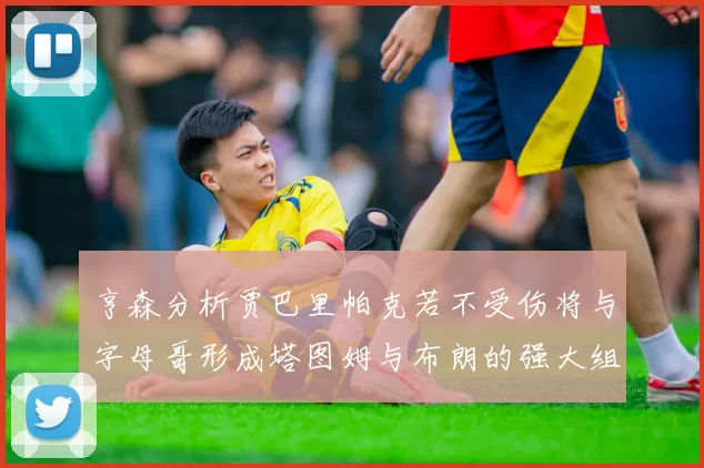 亨森分析贾巴里帕克若不受伤将与字母哥形成塔图姆与布朗的强大组合