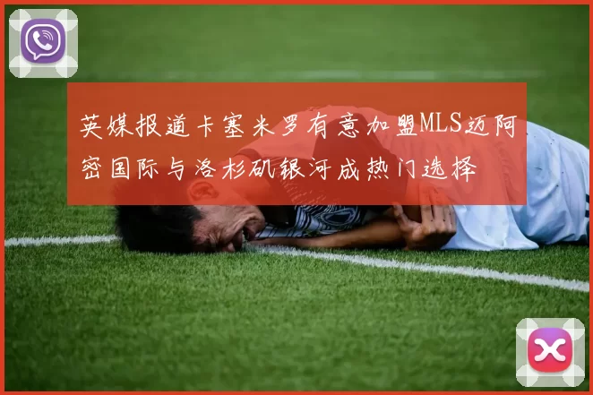 英媒报道卡塞米罗有意加盟MLS迈阿密国际与洛杉矶银河成热门选择
