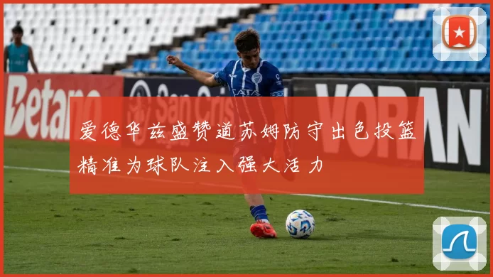 爱德华兹盛赞道苏姆防守出色投篮精准为球队注入强大活力