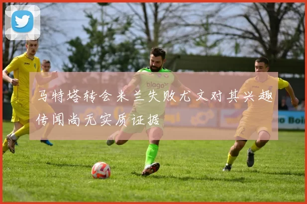 马特塔转会米兰失败尤文对其兴趣传闻尚无实质证据