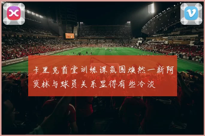 卡里克首堂训练课氛围焕然一新阿莫林与球员关系显得有些冷淡
